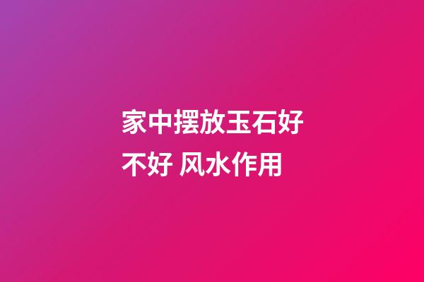 家中摆放玉石好不好 风水作用